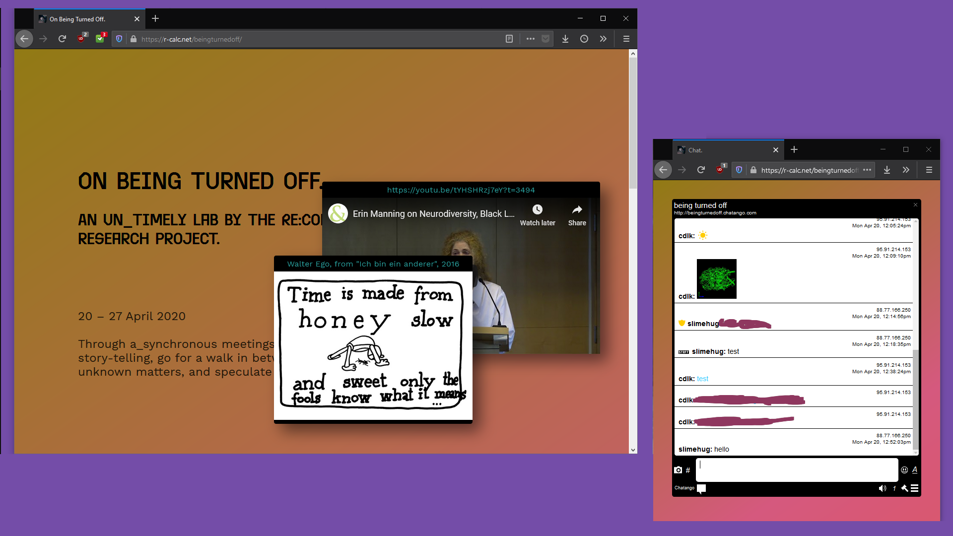 Two browser windows on an empty desktop. The smaller one shows a chat interface, ‘slimehug’ and ‘cdlk’ are chatting. The larger window shows the lab website. An image floating on top of it reads “Time is made from honey - slow and sweet only the fools know what it means“. Behind this image is placed a youtube video, titled ‘Erin Manning on Neurodiversity, Black Life and the University as We Know It’.