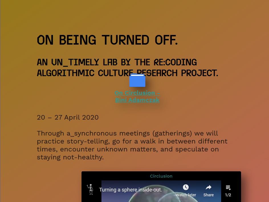 A header in bold black letters on an orange rectangle says “On Being Turned Off. An un_timely lab by the Re:Coding Algorithmic Culture research project”. Superimposed is a folder icon labeled “On Circlusion - Bini Adamczak’” Another element hovers further down, a Youtube video labeled “Turning a Sphere Inside Out”. Between them, the text continues: “20 – 27 April 2020. Through a_synchronous meetings (gatherings) we will practice story-telling, go for a walk in between different times, encounter unknown matters, and speculate on staying not-healthy.”