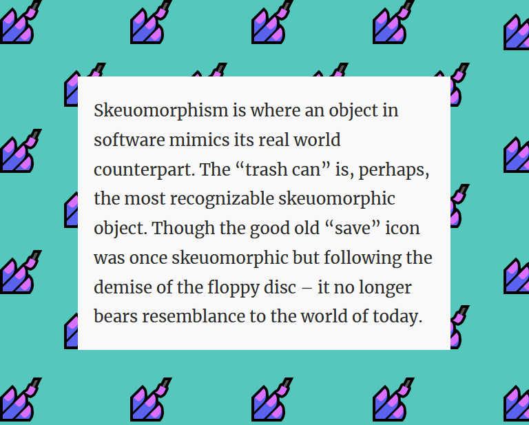 Another excerpt, black writing on a beige rectangle. This one is taken from an article on ‘skeuomorphsm’. The text reads: "Skeuomorphism is where an object in software mimics its real world counterpart. The 'trash can' is, perhaps, the most recognizable skeuomorphic object. Though the good old 'save' icon was once skeuomorphic but following the demise of the floppy disc — it no longer bears resemblance to the world of today." The turquoise background shows a pattern of emoji, cute, witchy fingers getting their nails polished.